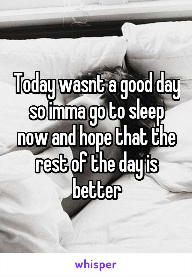 Today wasnt a good day so imma go to sleep now and hope that the rest of the day is better