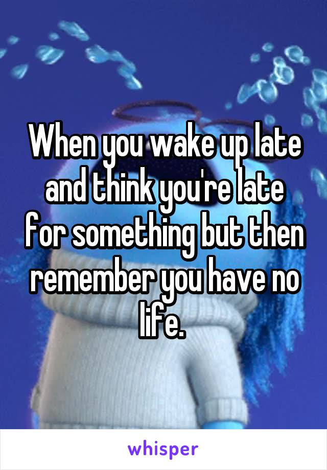 When you wake up late and think you're late for something but then remember you have no life. 