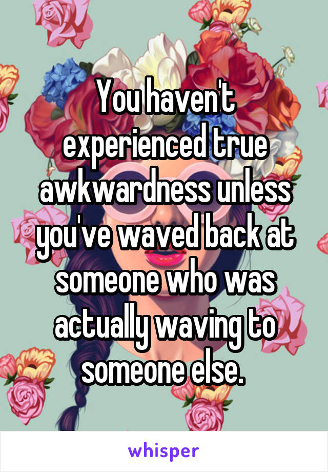 You haven't experienced true awkwardness unless you've waved back at someone who was actually waving to someone else. 