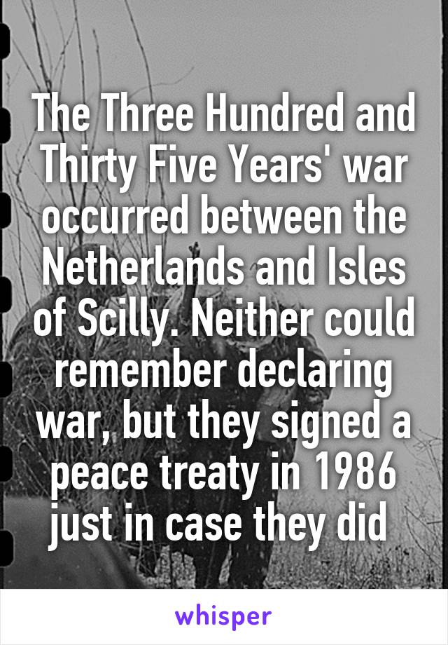 The Three Hundred and Thirty Five Years' war occurred between the Netherlands and Isles of Scilly. Neither could remember declaring war, but they signed a peace treaty in 1986 just in case they did 