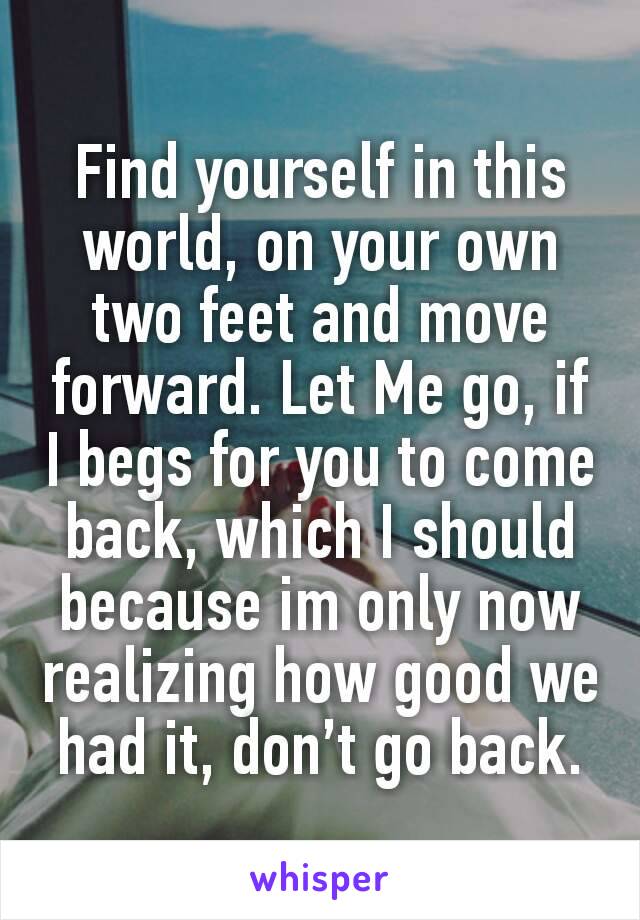 Find yourself in this world, on your own two feet and move forward. Let Me go, if I begs for you to come back, which I should because im only now realizing how good we had it, don’t go back.