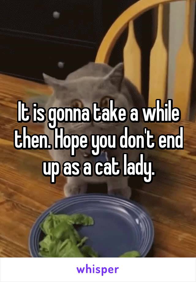 It is gonna take a while then. Hope you don't end up as a cat lady.