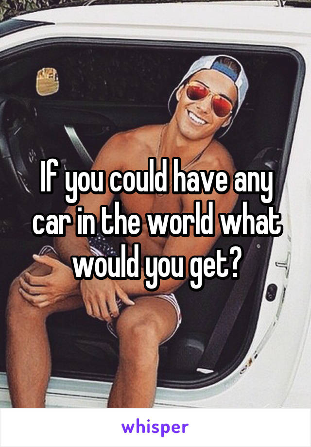 If you could have any car in the world what would you get?