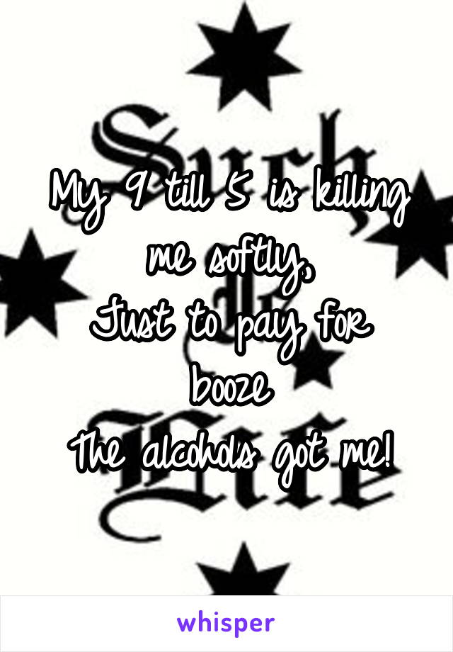 My 9 till 5 is killing me softly,
Just to pay for booze
The alcohols got me!