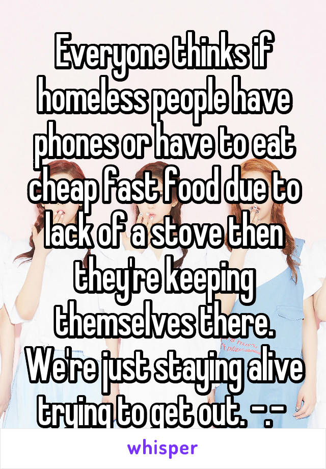 Everyone thinks if homeless people have phones or have to eat cheap fast food due to lack of a stove then they're keeping themselves there. We're just staying alive trying to get out. -.- 