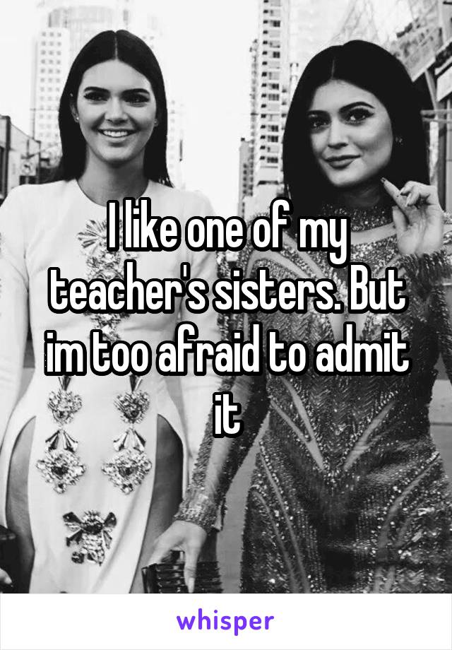 I like one of my teacher's sisters. But im too afraid to admit it