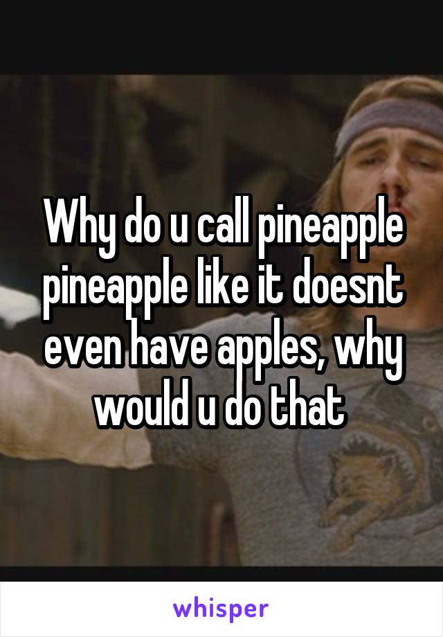 Why do u call pineapple pineapple like it doesnt even have apples, why would u do that 