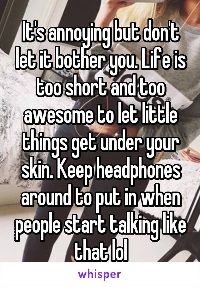 It's annoying but don't let it bother you. Life is too short and too awesome to let little things get under your skin. Keep headphones around to put in when people start talking like that lol