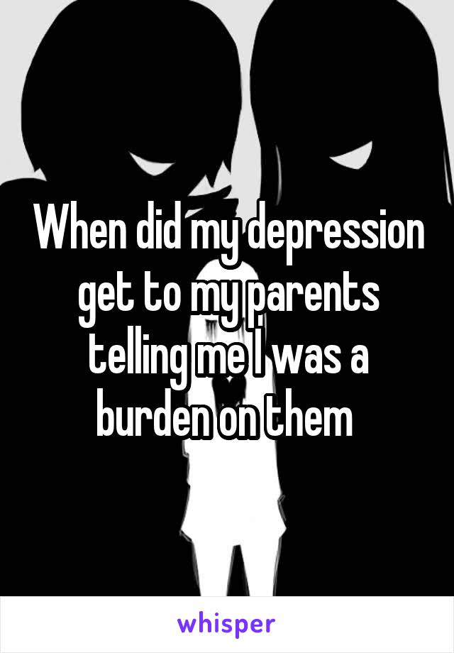 When did my depression get to my parents telling me I was a burden on them 