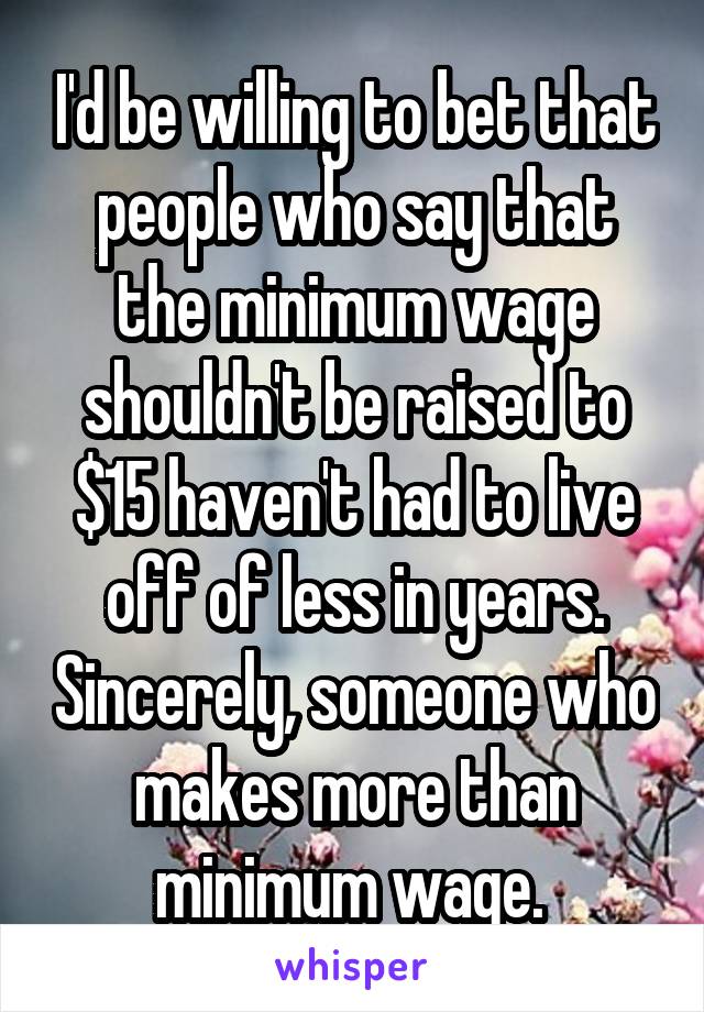 I'd be willing to bet that people who say that the minimum wage shouldn't be raised to $15 haven't had to live off of less in years. Sincerely, someone who makes more than minimum wage. 