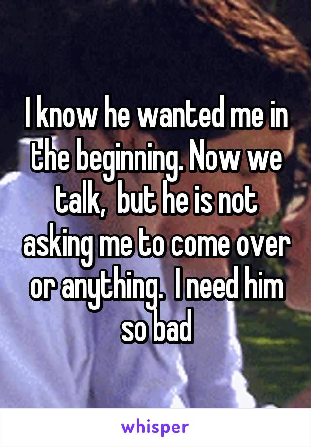 I know he wanted me in the beginning. Now we talk,  but he is not asking me to come over or anything.  I need him so bad