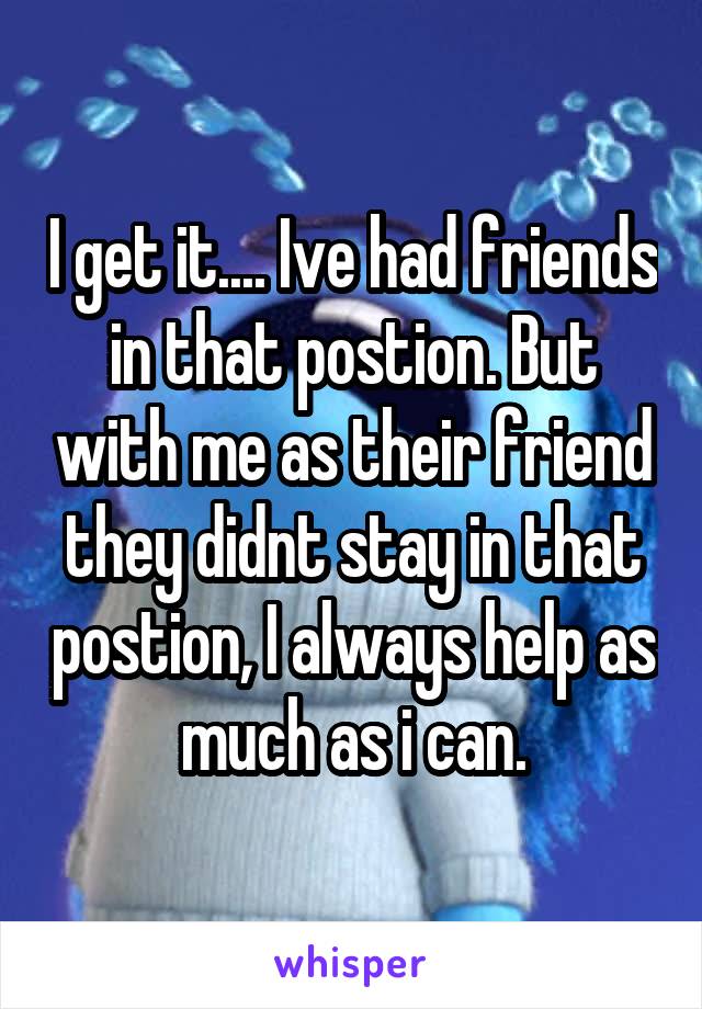 I get it.... Ive had friends in that postion. But with me as their friend they didnt stay in that postion, I always help as much as i can.