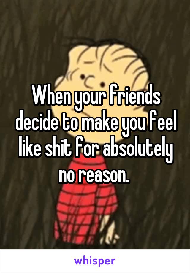 When your friends decide to make you feel like shit for absolutely no reason. 