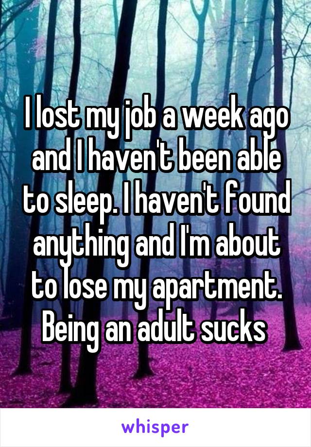 I lost my job a week ago and I haven't been able to sleep. I haven't found anything and I'm about to lose my apartment. Being an adult sucks 