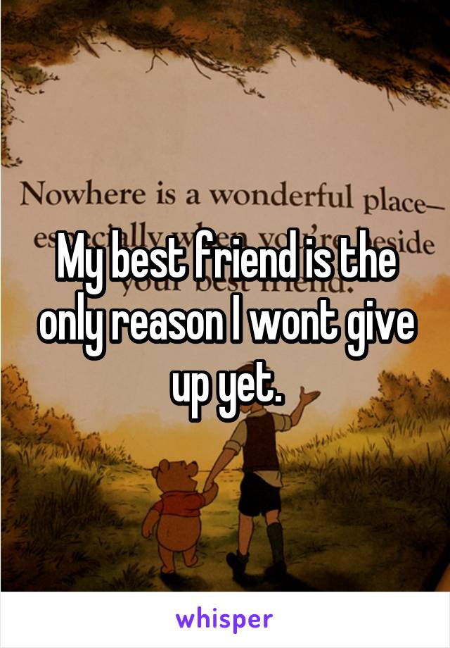 My best friend is the only reason I wont give up yet.