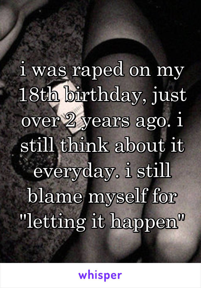 i was raped on my 18th birthday, just over 2 years ago. i still think about it everyday. i still blame myself for "letting it happen"