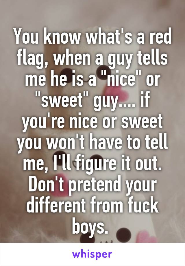 You know what's a red flag, when a guy tells me he is a "nice" or "sweet" guy.... if you're nice or sweet you won't have to tell me, I'll figure it out. Don't pretend your different from fuck boys. 