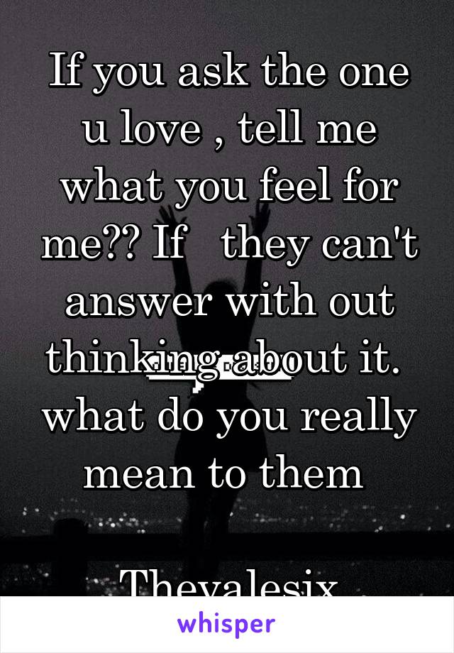 If you ask the one u love , tell me what you feel for me?? If   they can't answer with out thinking about it.  what do you really mean to them 

Thevalesix