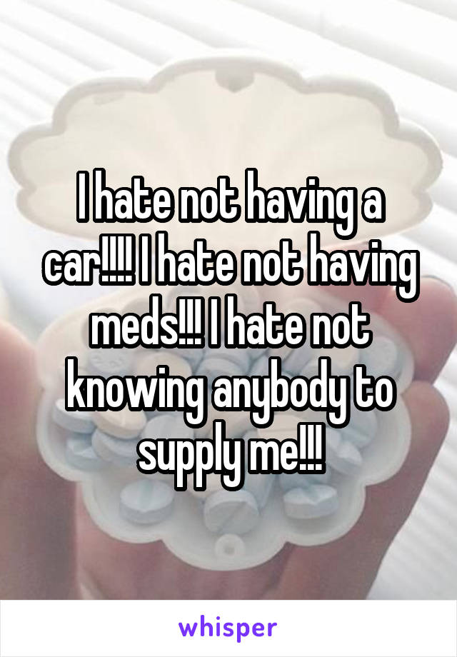 I hate not having a car!!!! I hate not having meds!!! I hate not knowing anybody to supply me!!!