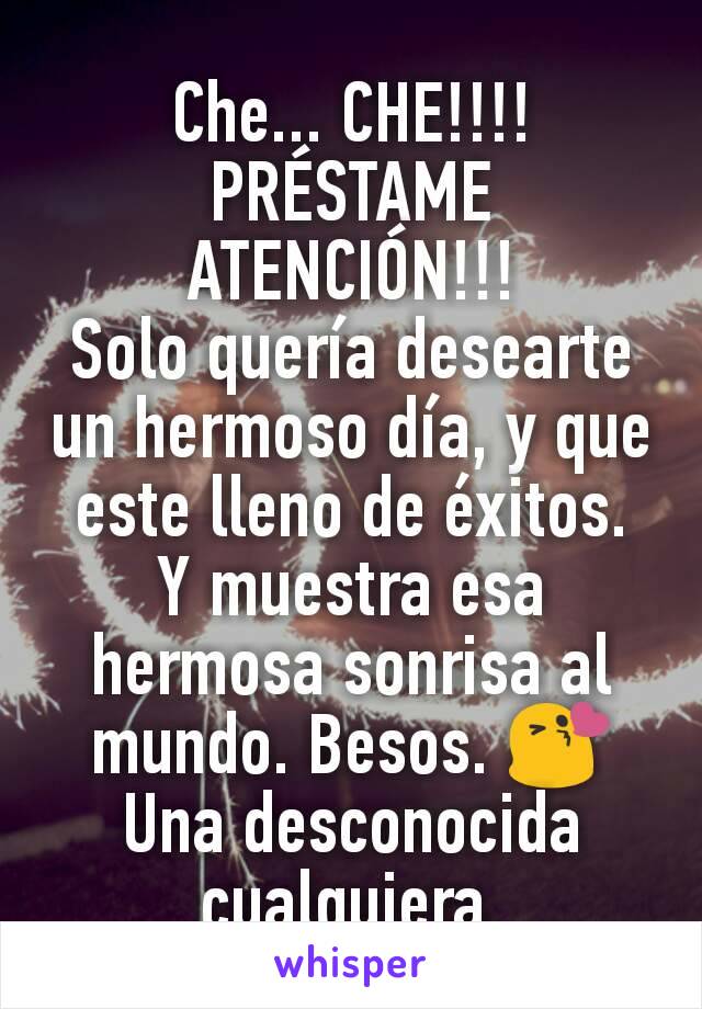 Che... CHE!!!! PRÉSTAME ATENCIÓN!!!
Solo quería desearte un hermoso día, y que este lleno de éxitos.
Y muestra esa hermosa sonrisa al mundo. Besos. 😘
Una desconocida cualquiera.