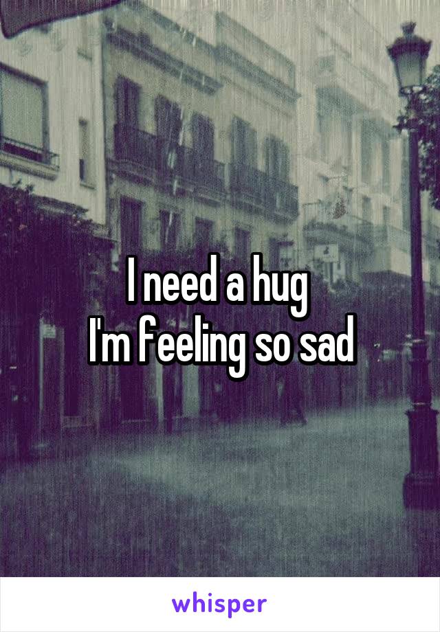 I need a hug 
I'm feeling so sad