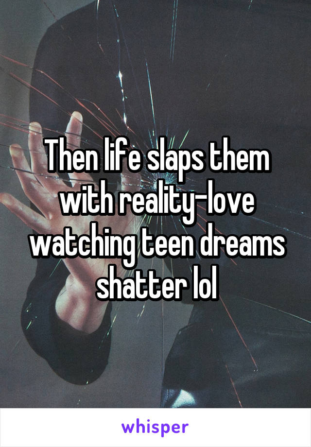 Then life slaps them with reality-love watching teen dreams shatter lol