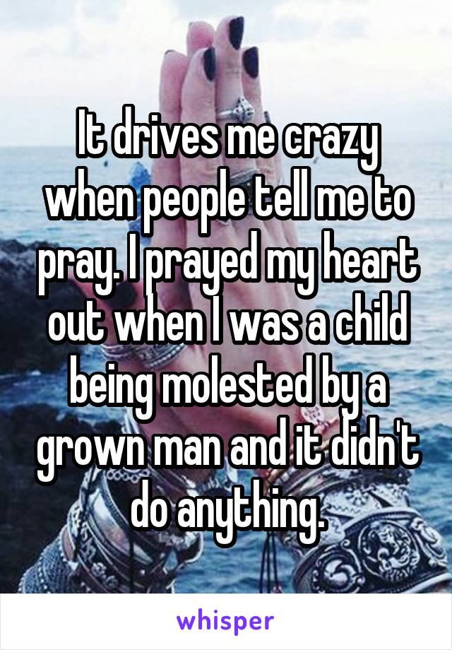 It drives me crazy when people tell me to pray. I prayed my heart out when I was a child being molested by a grown man and it didn't do anything.