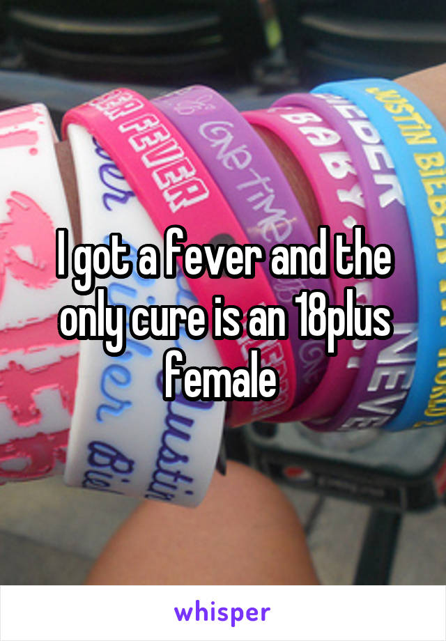 I got a fever and the only cure is an 18plus female 