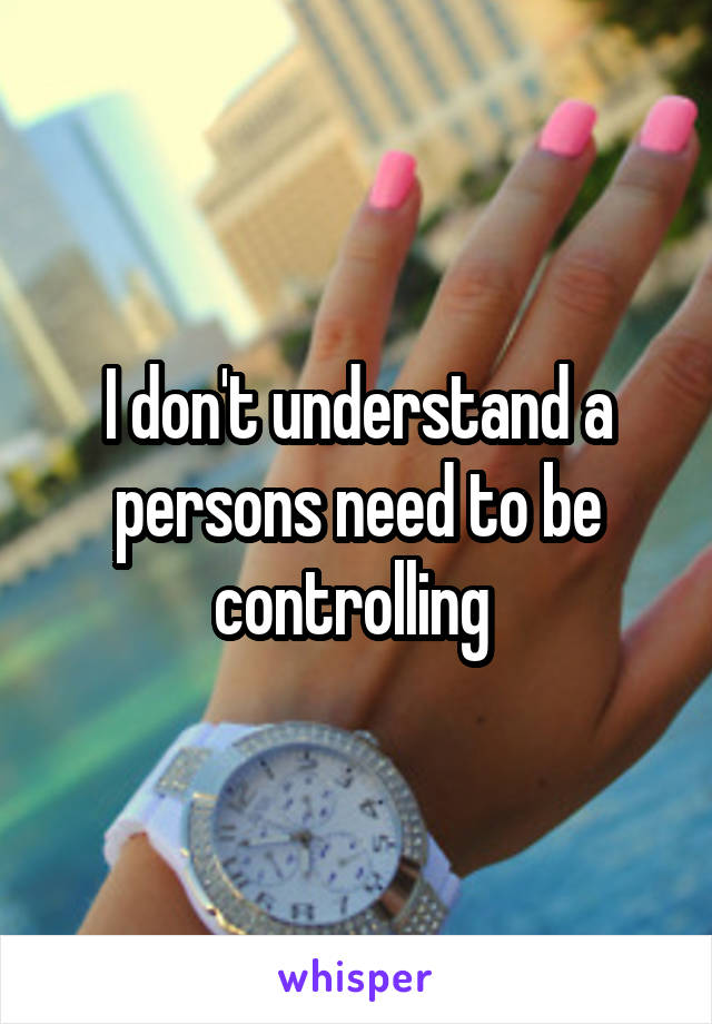 I don't understand a persons need to be controlling 