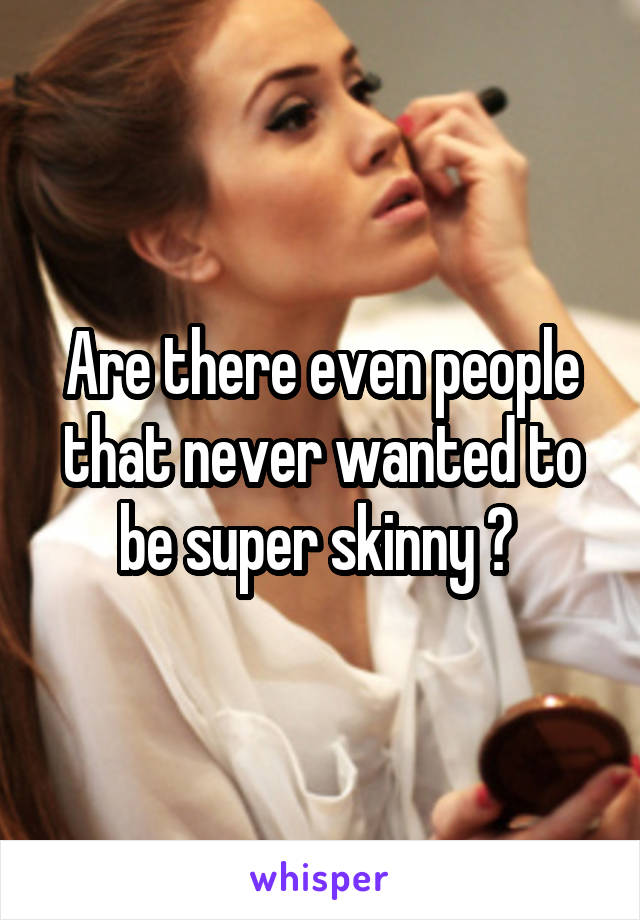 Are there even people that never wanted to be super skinny ? 