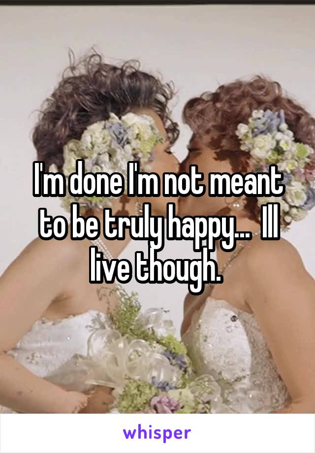 I'm done I'm not meant to be truly happy...  Ill live though. 