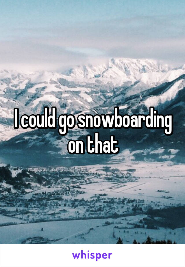 I could go snowboarding on that