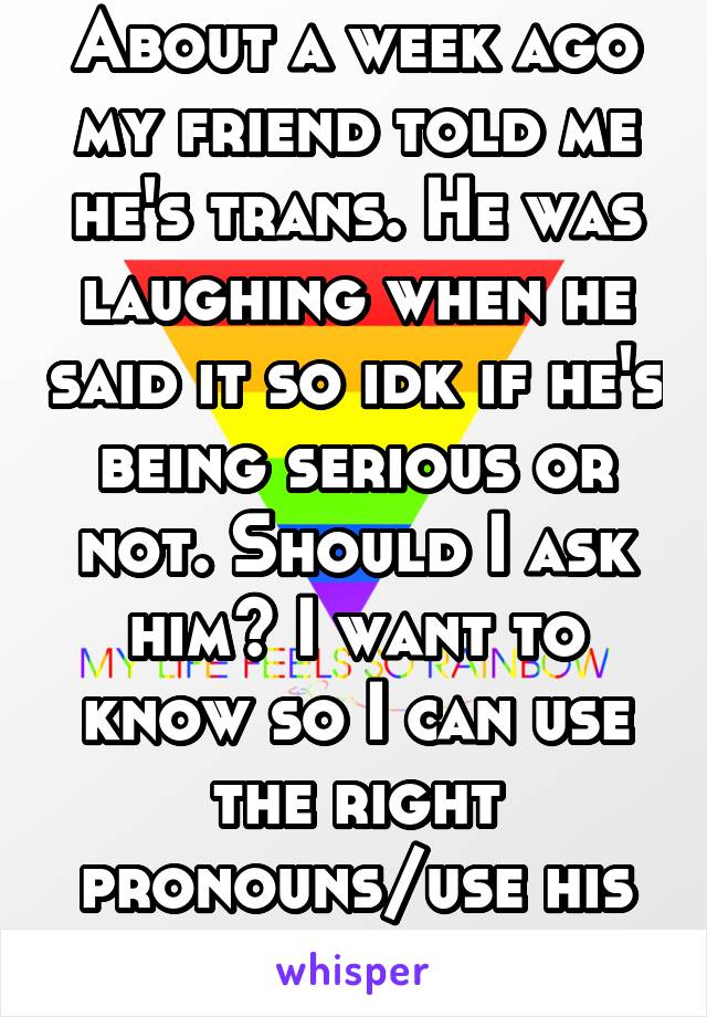 About a week ago my friend told me he's trans. He was laughing when he said it so idk if he's being serious or not. Should I ask him? I want to know so I can use the right pronouns/use his girl name