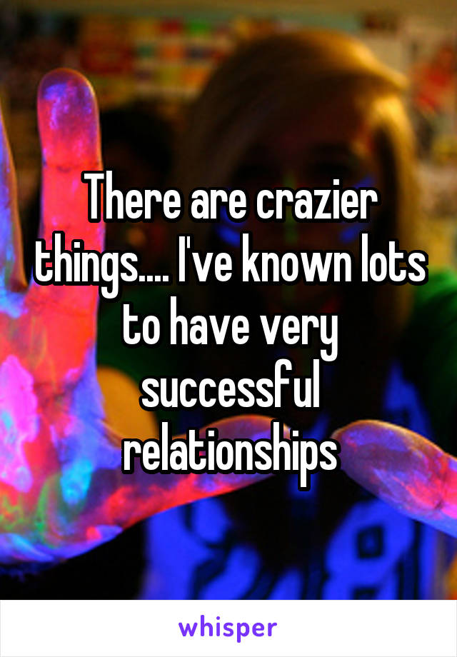 There are crazier things.... I've known lots to have very successful relationships