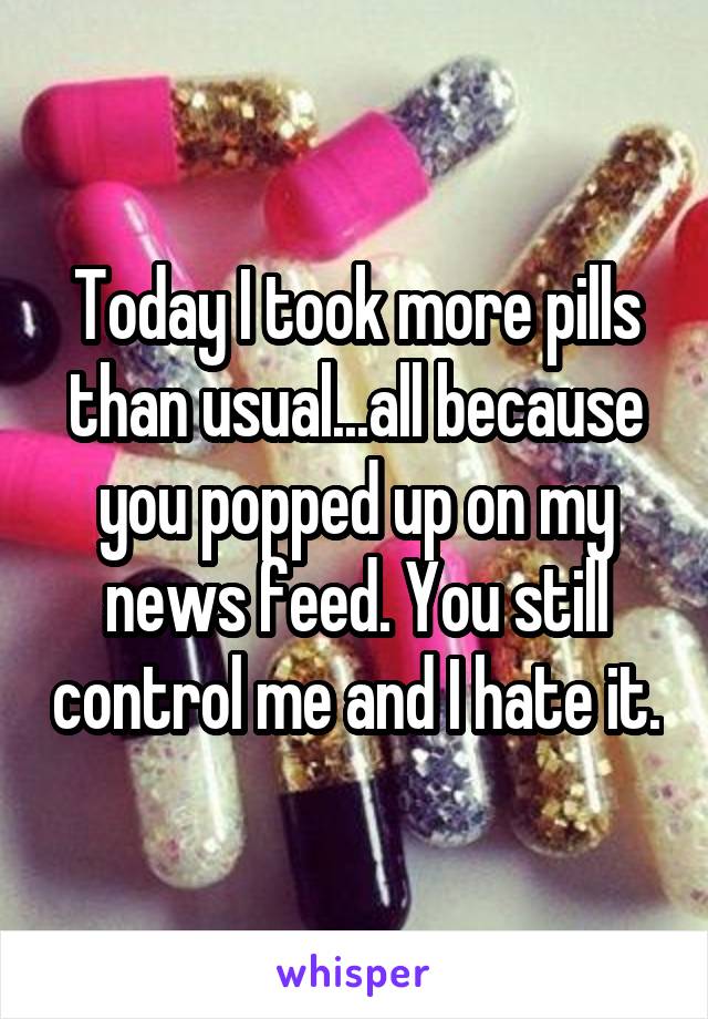 Today I took more pills than usual...all because you popped up on my news feed. You still control me and I hate it.