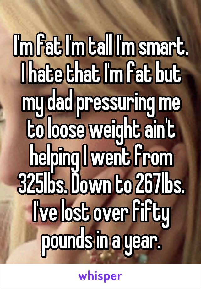 I'm fat I'm tall I'm smart. I hate that I'm fat but my dad pressuring me to loose weight ain't helping I went from 325lbs. Down to 267lbs. I've lost over fifty pounds in a year.