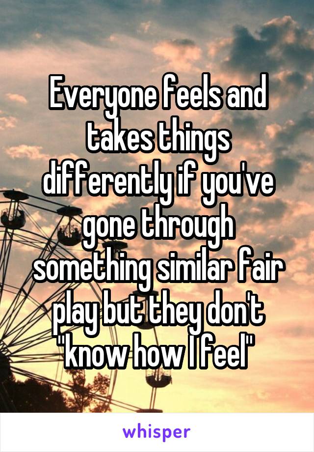 Everyone feels and takes things differently if you've gone through something similar fair play but they don't "know how I feel" 