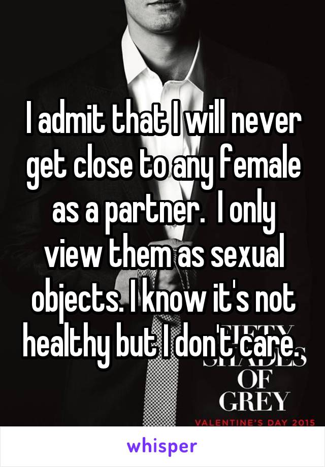 I admit that I will never get close to any female as a partner.  I only view them as sexual objects. I know it's not healthy but I don't care. 