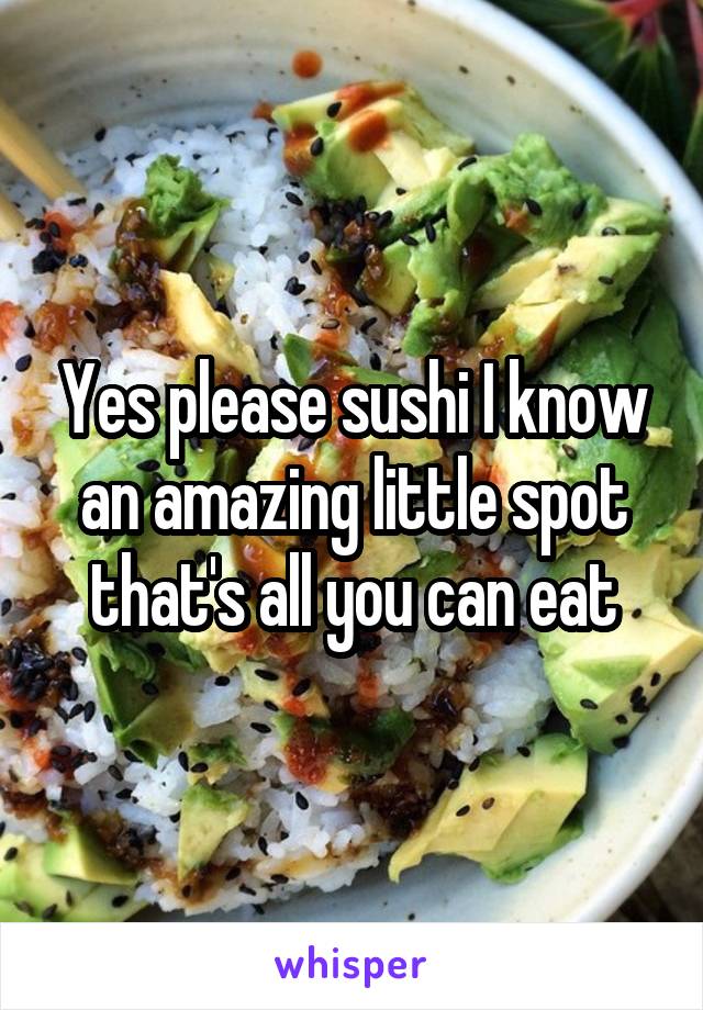 Yes please sushi I know an amazing little spot that's all you can eat