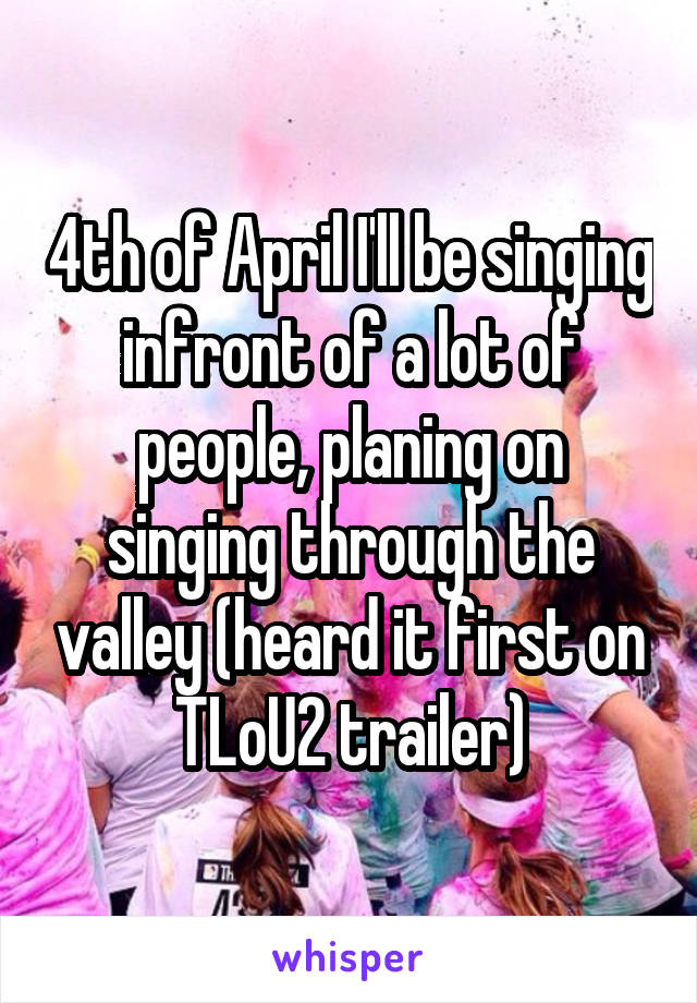 4th of April I'll be singing infront of a lot of people, planing on singing through the valley (heard it first on TLoU2 trailer)