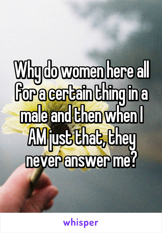 Why do women here all for a certain thing in a male and then when I AM just that, they never answer me?