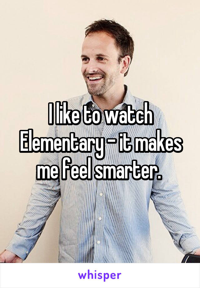 I like to watch Elementary - it makes me feel smarter. 