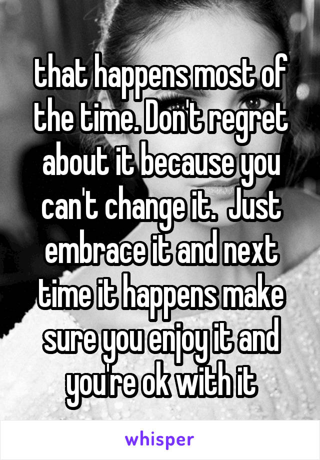 that happens most of the time. Don't regret about it because you can't change it.  Just embrace it and next time it happens make sure you enjoy it and you're ok with it