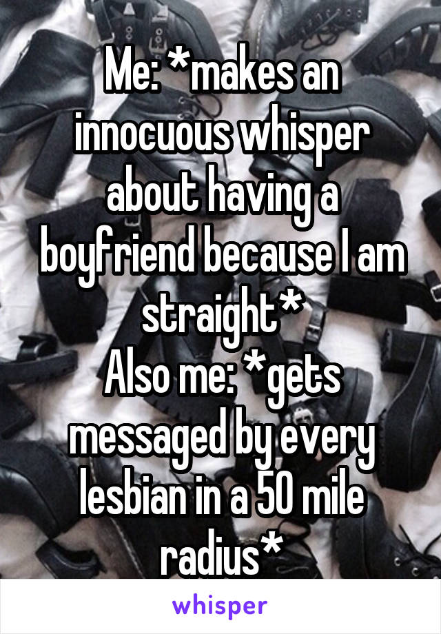 Me: *makes an innocuous whisper about having a boyfriend because I am straight*
Also me: *gets messaged by every lesbian in a 50 mile radius*