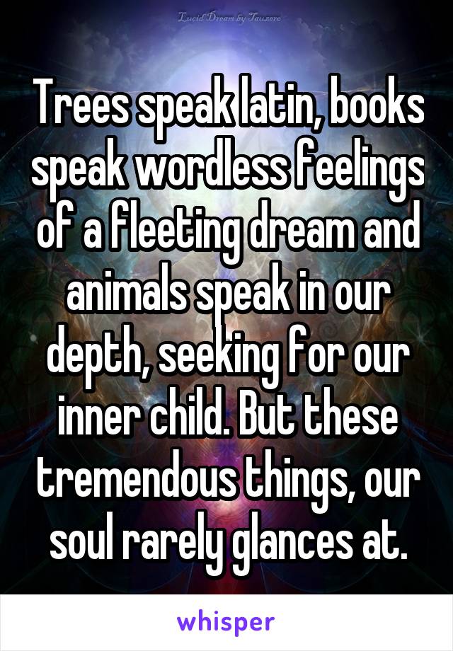 Trees speak latin, books speak wordless feelings of a fleeting dream and animals speak in our depth, seeking for our inner child. But these tremendous things, our soul rarely glances at.