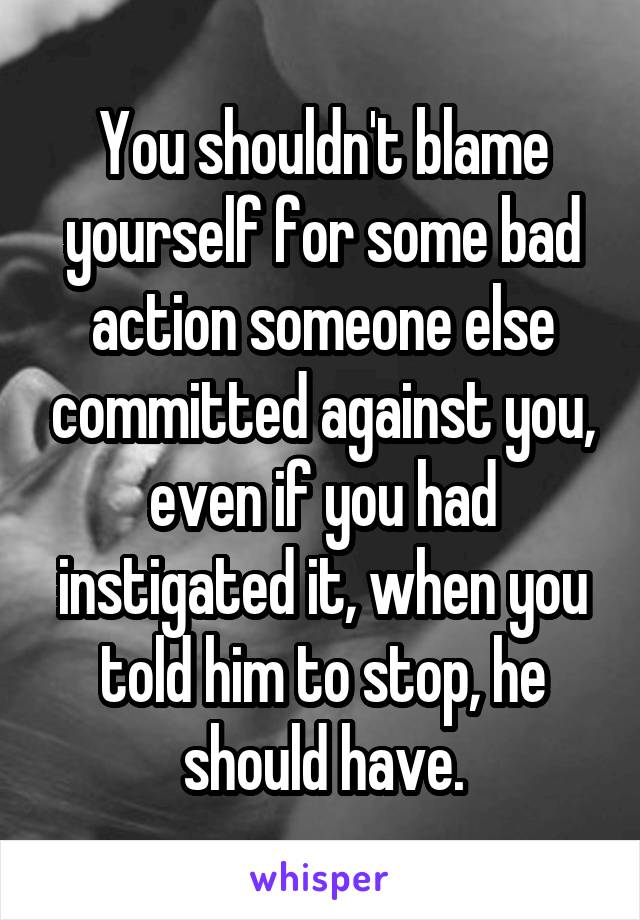 You shouldn't blame yourself for some bad action someone else committed against you, even if you had instigated it, when you told him to stop, he should have.