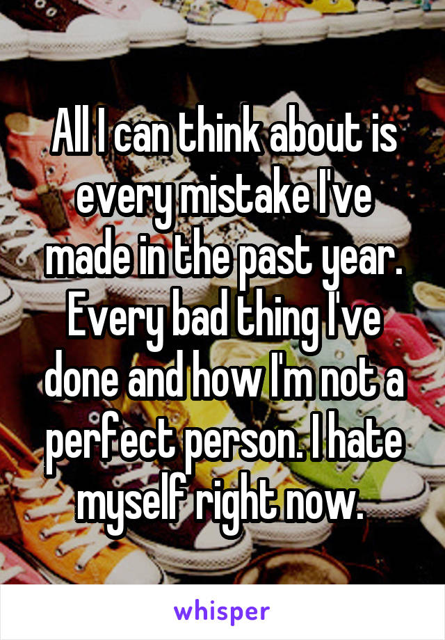 All I can think about is every mistake I've made in the past year. Every bad thing I've done and how I'm not a perfect person. I hate myself right now. 