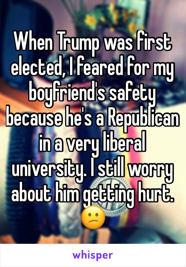 When Trump was first elected, I feared for my boyfriend's safety because he's a Republican in a very liberal university. I still worry about him getting hurt. 😕