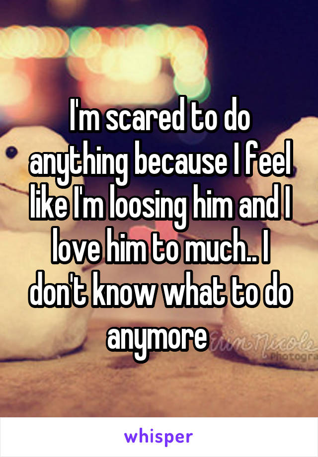 I'm scared to do anything because I feel like I'm loosing him and I love him to much.. I don't know what to do anymore 