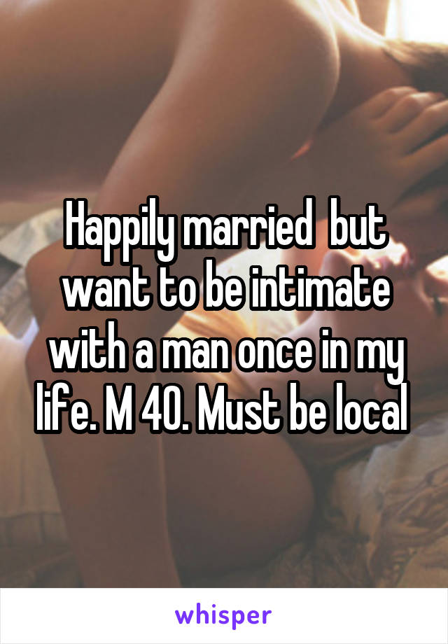 Happily married  but want to be intimate with a man once in my life. M 40. Must be local 